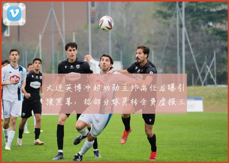 大连英博冲超功勋主帅离任后曝引援黑幕，称部分球员转会费虚报三倍吃回扣