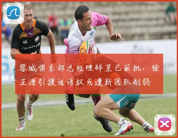 蓉城俱乐部总经理辞呈已获批,徐正源引援话语权或遭新团队削弱
