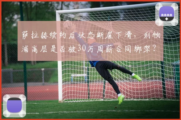 萨拉赫续约后状态断崖下滑,利物浦高层是否被30万周薪合同绑架?