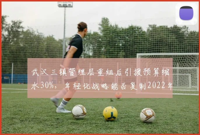 武汉三镇管理层重组后引援预算缩水30%,年轻化战略能否复制2022年奇迹?