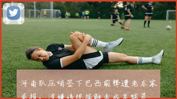 河南队压哨签下巴西前锋遭老东家举报,涉嫌违规接触未成年球员