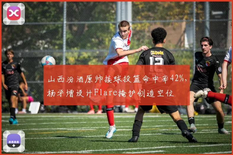 山西汾酒原帅接球投篮命中率42%,杨学增设计Flare掩护创造空位